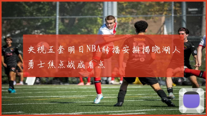 央视五套明日NBA转播安排揭晓湖人勇士焦点战成看点