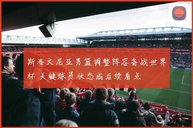 斯洛文尼亚男篮调整阵容备战世界杯 关键球员状态成后续看点