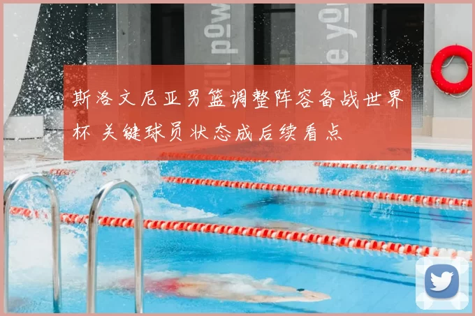 斯洛文尼亚男篮调整阵容备战世界杯 关键球员状态成后续看点