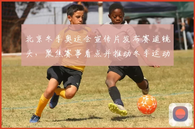 北京冬季奥运会宣传片发布赛道镜头,聚焦赛事看点并推动冬季运动普及