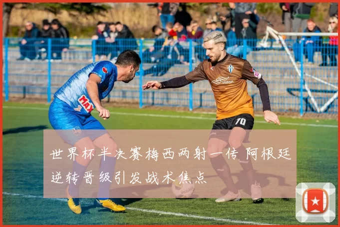 世界杯半决赛梅西两射一传 阿根廷逆转晋级引发战术焦点