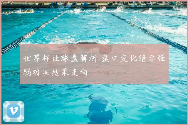 世界杯让球盘解析 盘口变化暗示强弱对决结果走向