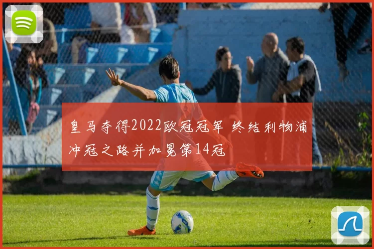 皇马夺得2022欧冠冠军 终结利物浦冲冠之路并加冕第14冠
