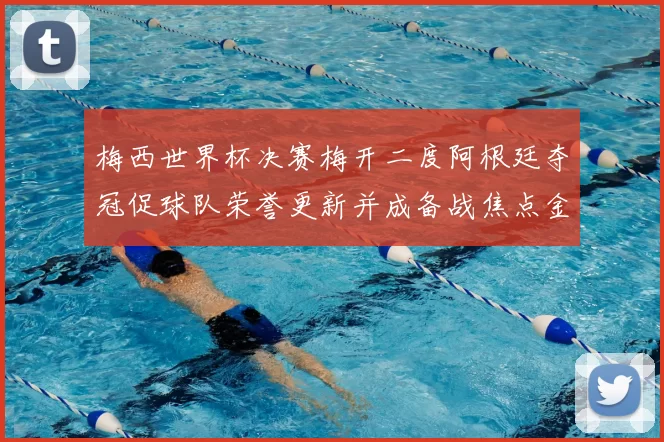 梅西世界杯决赛梅开二度阿根廷夺冠促球队荣誉更新并成备战焦点金球奖呼声