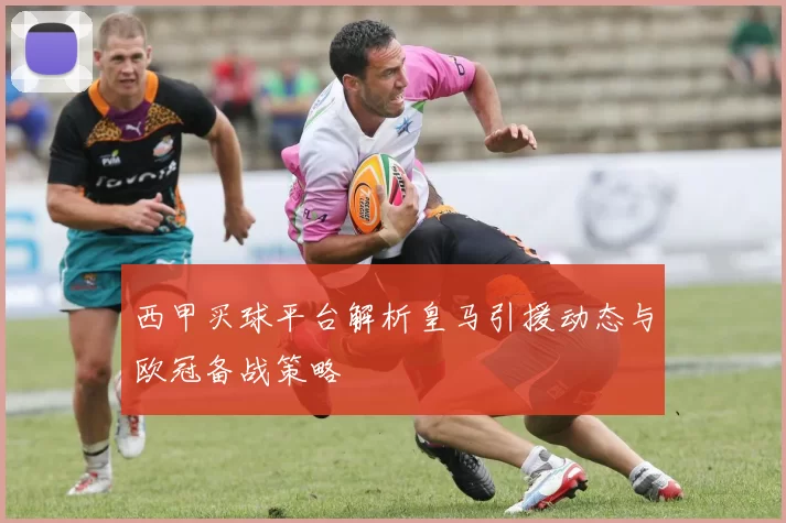 西甲买球平台解析皇马引援动态与欧冠备战策略